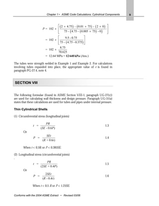 Chapter 1 • ASME Code Calculations: Cylindrical Components   9



                                  ⎡ ( 2 × 4.75 ) - ( 0.01 × 75 ) - ( 2 × 0 )    ⎤
                        P = 102 × ⎢                                             ⎥
                                  ⎢ 75 - ( 4.75 - ( 0.005 × 75 ) - 0 )
                                  ⎣                                             ⎥
                                                                                ⎦
                                   ⎡     9.5 - 0.75        ⎤
                           = 102 × ⎢                       ⎥
                                   ⎢ 75 - ( 4.75 - 0.375 ) ⎥
                                   ⎣                       ⎦
                                     8.75
                           = 102 ×
                                    70.625
                           = 12.64 MPa = 12 640 kPa (Ans.)

The tubes were strength welded in Example 1 and Example 2. For calculations
involving tubes expanded into place, the appropriate value of e is found in
paragraph PG-27.4, note 4.


SECTION VIII


The following formulae (found in ASME Section VIII-1, paragraph UG-27(c))
are used for calculating wall thickness and design pressure. Paragraph UG-31(a)
states that these calculations are used for tubes and pipes under internal pressure.

Thin Cylindrical Shells

(1) Circumferential stress (longitudinal joints)

                           PR
                t =                                                            1.3
                       (SE - 0.6P )
        Or
                           SEt
                P =                                                            1.4
                        (R + 0.6t )

        When t < 0.5R or P < 0.385SE

(2) Longitudinal stress (circumferential joints)
.
                             PR
               t =                                                             1.5
                      (2SE + 0.4P)
       Or
                           2SEt
               P =                                                             1.6
                        (R - 0.4t )

                When t < 0.5 R or P < 1.25SE


Conforms with the 2004 ASME Extract • Revised 03/06
 