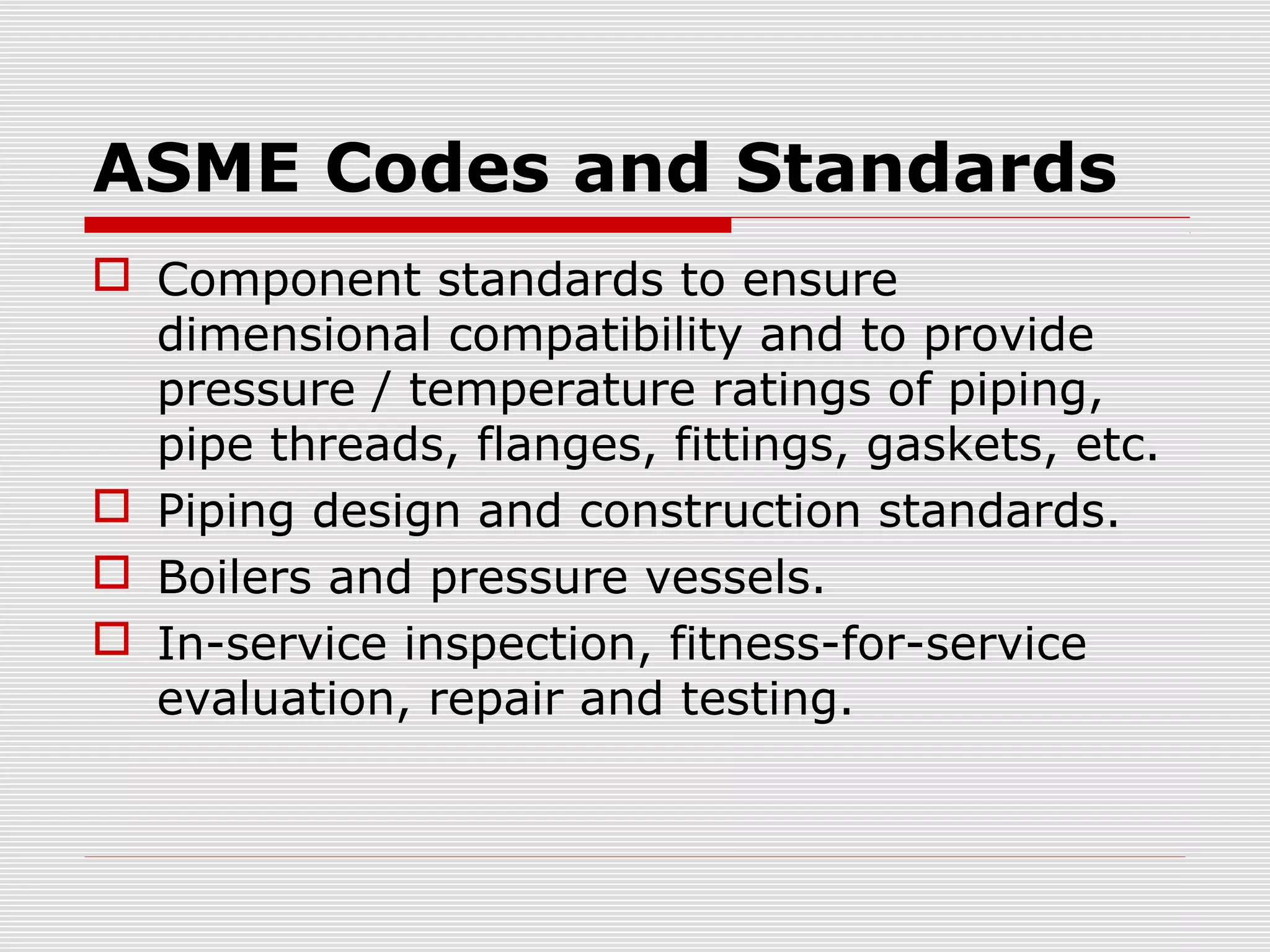 ASME Codes and Standards
 Component standards to ensure
dimensional compatibility and to provide
pressure / temperature ratings of piping,
pipe threads, flanges, fittings, gaskets, etc.
 Piping design and construction standards.
 Boilers and pressure vessels.
 In-service inspection, fitness-for-service
evaluation, repair and testing.

 