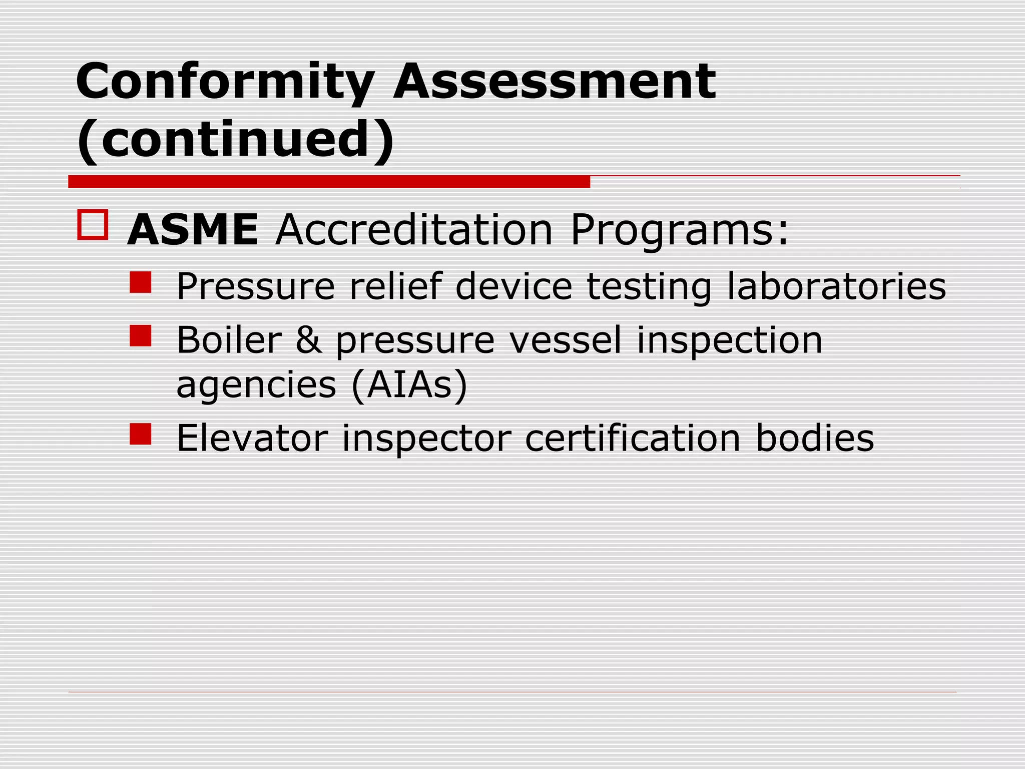 Conformity Assessment
(continued)
 ASME Accreditation Programs:
 Pressure relief device testing laboratories
 Boiler & pressure vessel inspection
agencies (AIAs)
 Elevator inspector certification bodies

 