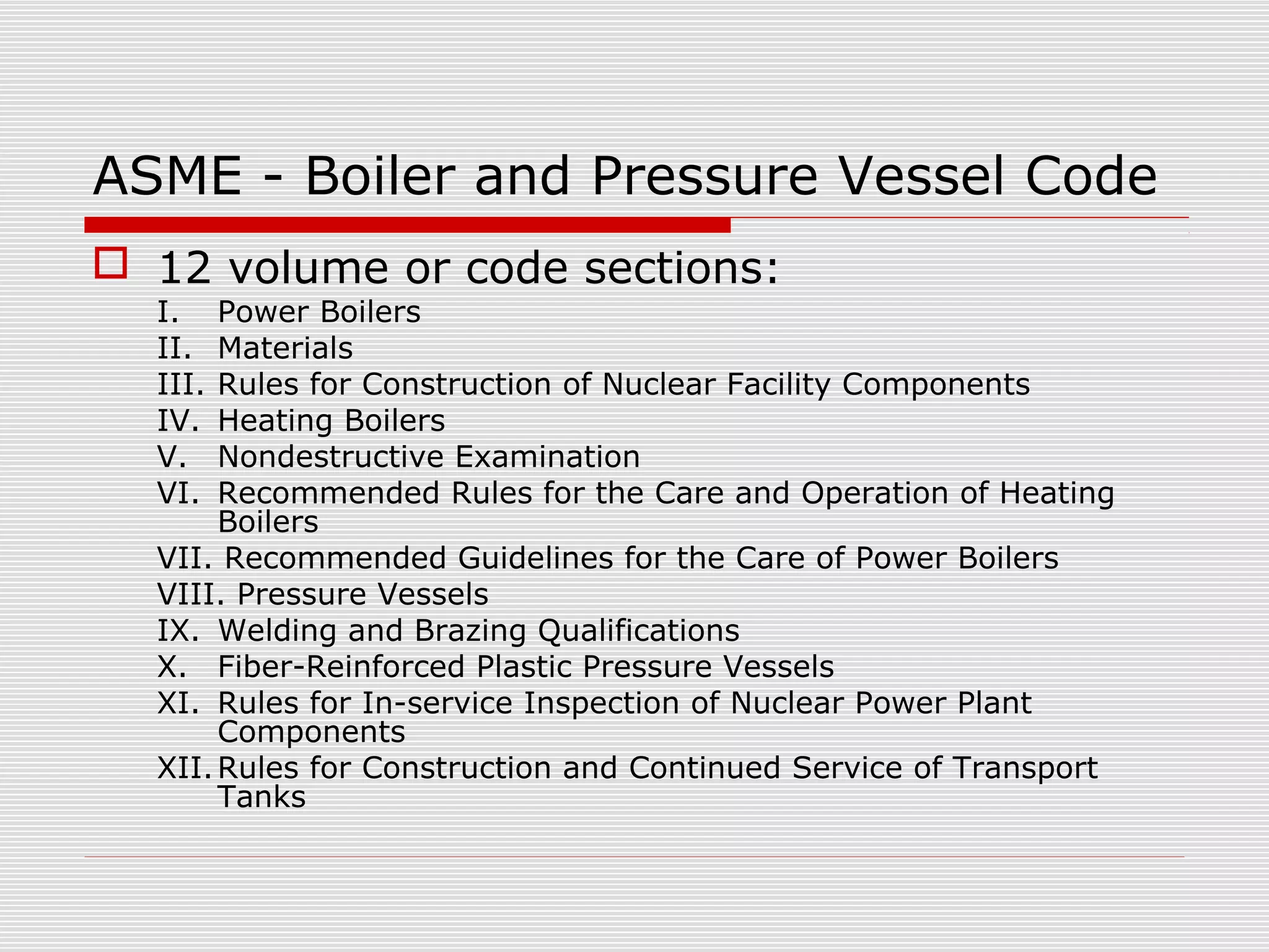 ASME - Boiler and Pressure Vessel Code
 12 volume or code sections:
I.
II.
III.
IV.
V.
VI.

Power Boilers
Materials
Rules for Construction of Nuclear Facility Components
Heating Boilers
Nondestructive Examination
Recommended Rules for the Care and Operation of Heating
Boilers
VII. Recommended Guidelines for the Care of Power Boilers
VIII. Pressure Vessels
IX. Welding and Brazing Qualifications
X. Fiber-Reinforced Plastic Pressure Vessels
XI. Rules for In-service Inspection of Nuclear Power Plant
Components
XII. Rules for Construction and Continued Service of Transport
Tanks

 