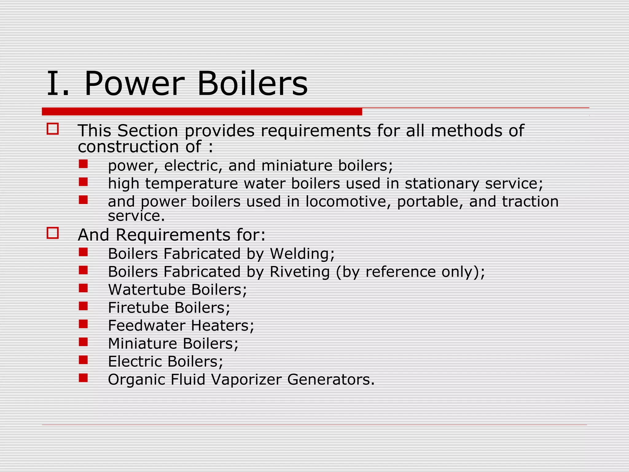 I. Power Boilers


This Section provides requirements for all methods of
construction of :






power, electric, and miniature boilers;
high temperature water boilers used in stationary service;
and power boilers used in locomotive, portable, and traction
service.

And Requirements for:









Boilers Fabricated by Welding;
Boilers Fabricated by Riveting (by reference only);
Watertube Boilers;
Firetube Boilers;
Feedwater Heaters;
Miniature Boilers;
Electric Boilers;
Organic Fluid Vaporizer Generators.

 