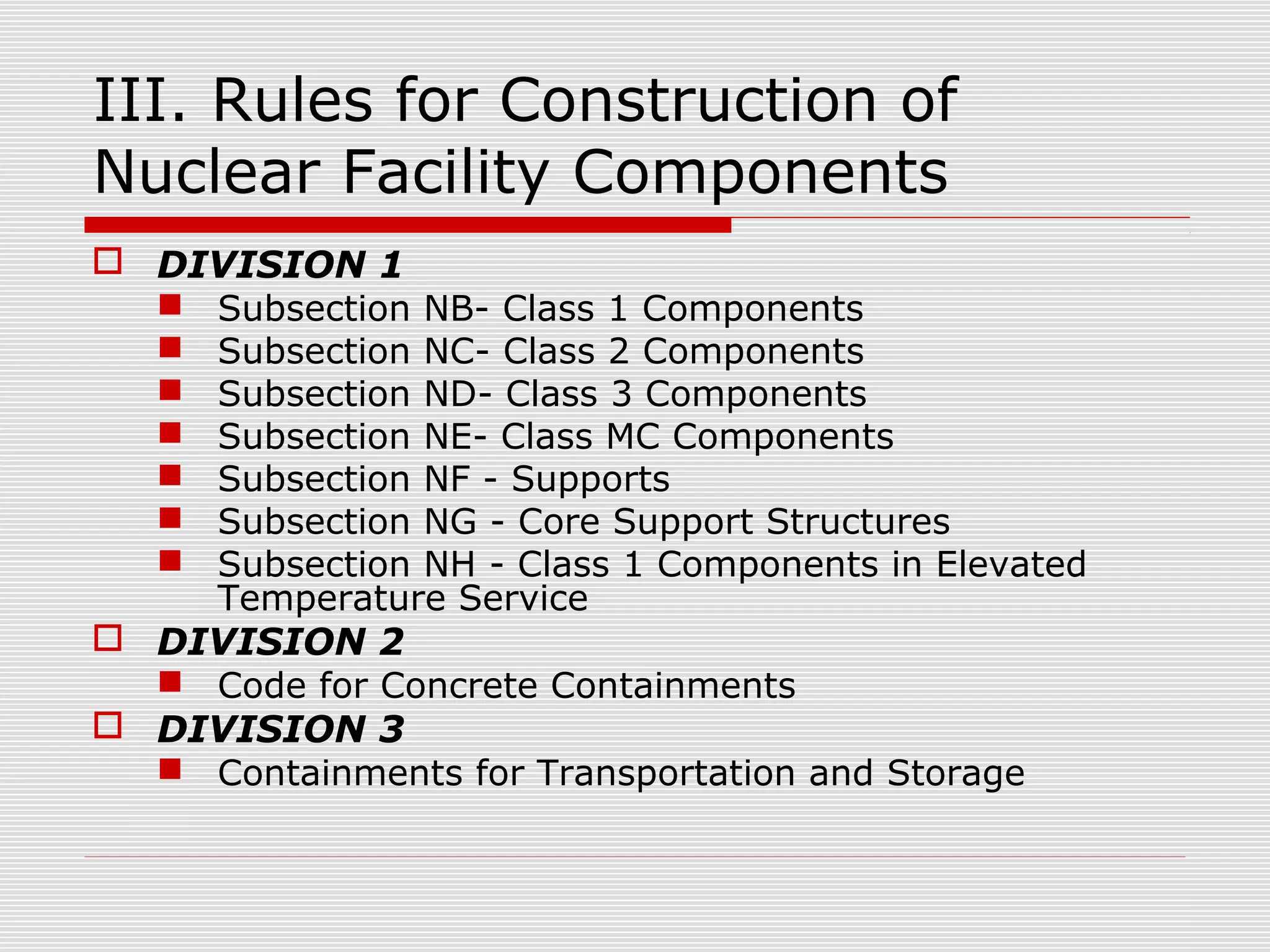 III. Rules for Construction of
Nuclear Facility Components
 DIVISION 1
 Subsection NB- Class 1 Components
 Subsection NC- Class 2 Components
 Subsection ND- Class 3 Components
 Subsection NE- Class MC Components
 Subsection NF - Supports
 Subsection NG - Core Support Structures
 Subsection NH - Class 1 Components in Elevated
Temperature Service
 DIVISION 2
 Code for Concrete Containments
 DIVISION 3
 Containments for Transportation and Storage

 