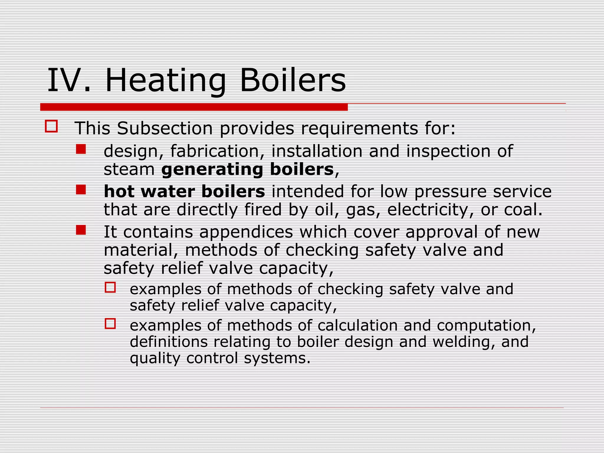 IV. Heating Boilers
 This Subsection provides requirements for:
 design, fabrication, installation and inspection of
steam generating boilers,
 hot water boilers intended for low pressure service
that are directly fired by oil, gas, electricity, or coal.
 It contains appendices which cover approval of new
material, methods of checking safety valve and
safety relief valve capacity,
 examples of methods of checking safety valve and
safety relief valve capacity,
 examples of methods of calculation and computation,
definitions relating to boiler design and welding, and
quality control systems.

 