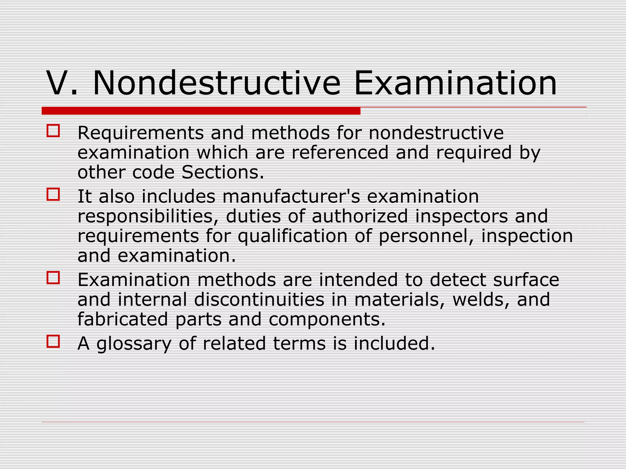 V. Nondestructive Examination
 Requirements and methods for nondestructive
examination which are referenced and required by
other code Sections.
 It also includes manufacturer's examination
responsibilities, duties of authorized inspectors and
requirements for qualification of personnel, inspection
and examination.
 Examination methods are intended to detect surface
and internal discontinuities in materials, welds, and
fabricated parts and components.
 A glossary of related terms is included.

 