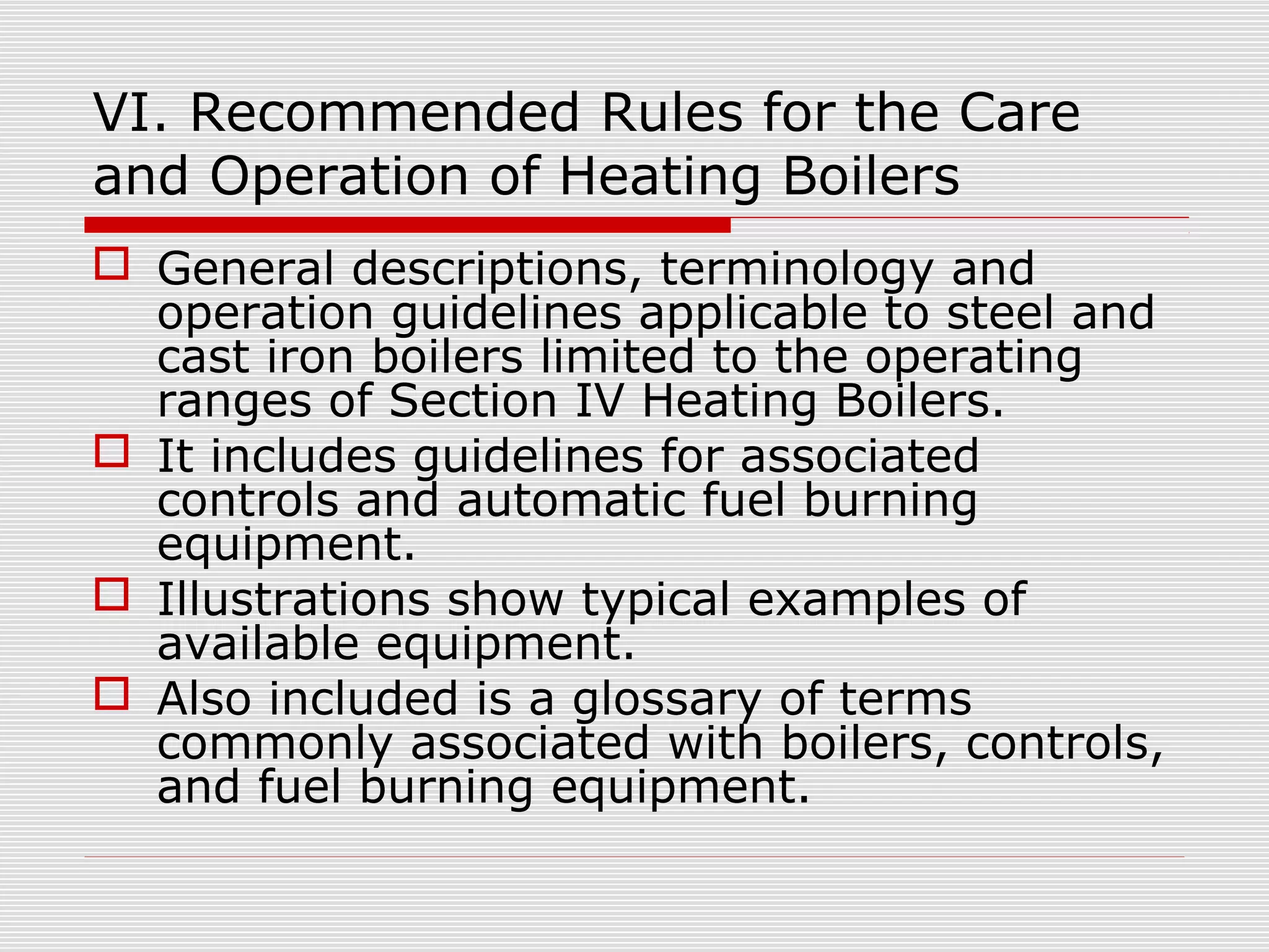 VI. Recommended Rules for the Care
and Operation of Heating Boilers
 General descriptions, terminology and
operation guidelines applicable to steel and
cast iron boilers limited to the operating
ranges of Section IV Heating Boilers.
 It includes guidelines for associated
controls and automatic fuel burning
equipment.
 Illustrations show typical examples of
available equipment.
 Also included is a glossary of terms
commonly associated with boilers, controls,
and fuel burning equipment.

 