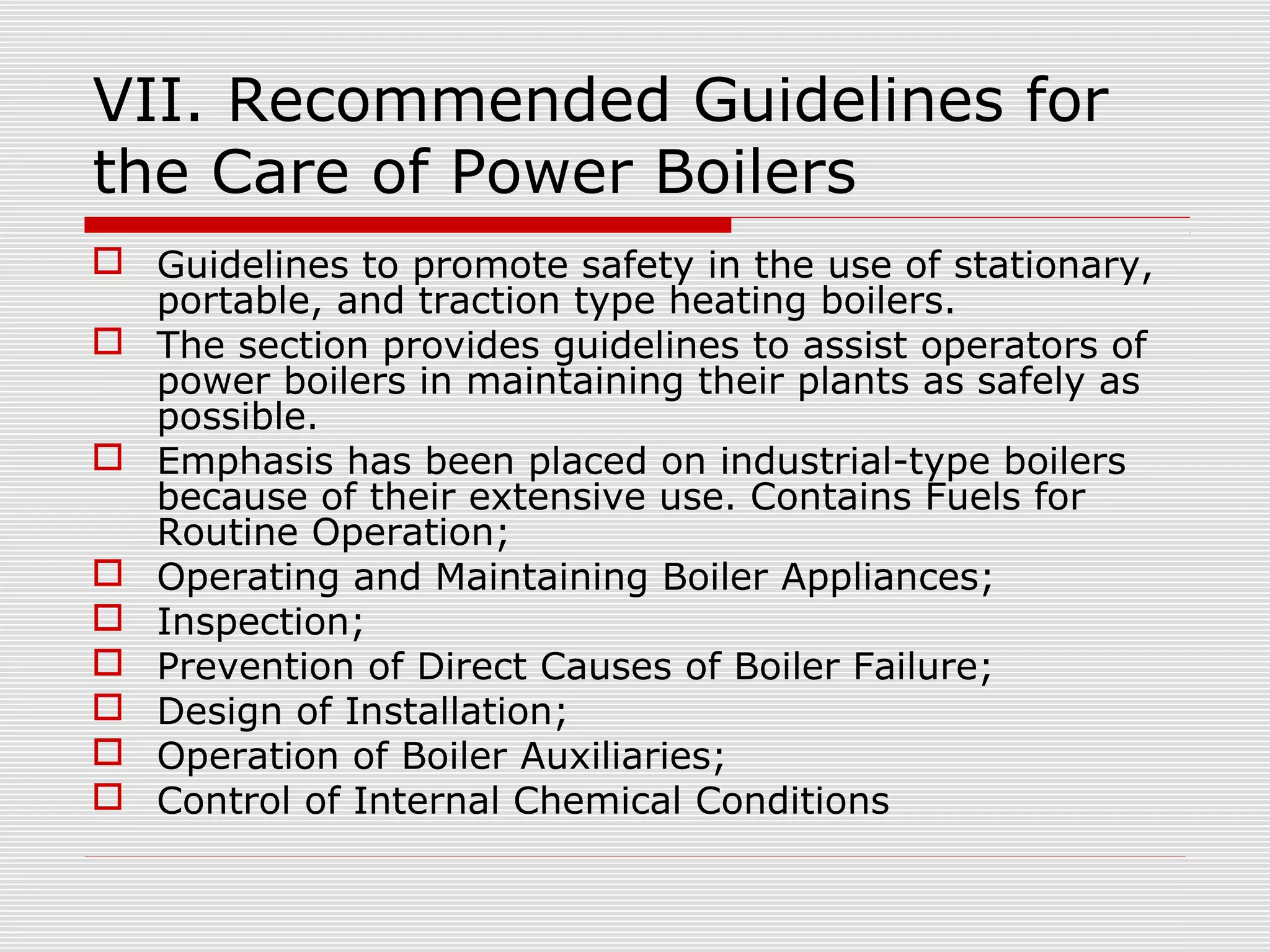 VII. Recommended Guidelines for
the Care of Power Boilers
 Guidelines to promote safety in the use of stationary,
portable, and traction type heating boilers.
 The section provides guidelines to assist operators of
power boilers in maintaining their plants as safely as
possible.
 Emphasis has been placed on industrial-type boilers
because of their extensive use. Contains Fuels for
Routine Operation;
 Operating and Maintaining Boiler Appliances;
 Inspection;
 Prevention of Direct Causes of Boiler Failure;
 Design of Installation;
 Operation of Boiler Auxiliaries;
 Control of Internal Chemical Conditions

 
