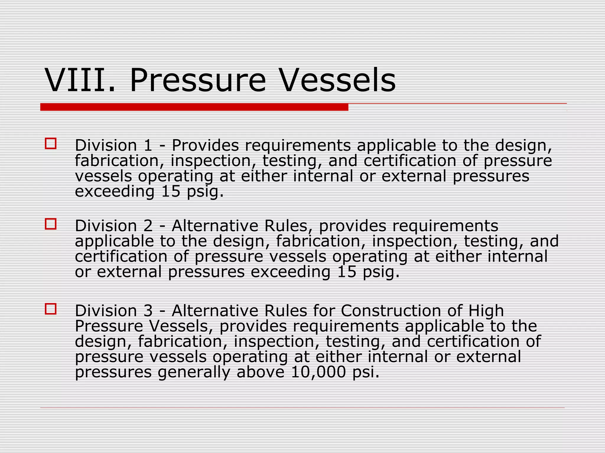 VIII. Pressure Vessels


Division 1 - Provides requirements applicable to the design,
fabrication, inspection, testing, and certification of pressure
vessels operating at either internal or external pressures
exceeding 15 psig.



Division 2 - Alternative Rules, provides requirements
applicable to the design, fabrication, inspection, testing, and
certification of pressure vessels operating at either internal
or external pressures exceeding 15 psig.



Division 3 - Alternative Rules for Construction of High
Pressure Vessels, provides requirements applicable to the
design, fabrication, inspection, testing, and certification of
pressure vessels operating at either internal or external
pressures generally above 10,000 psi.

 