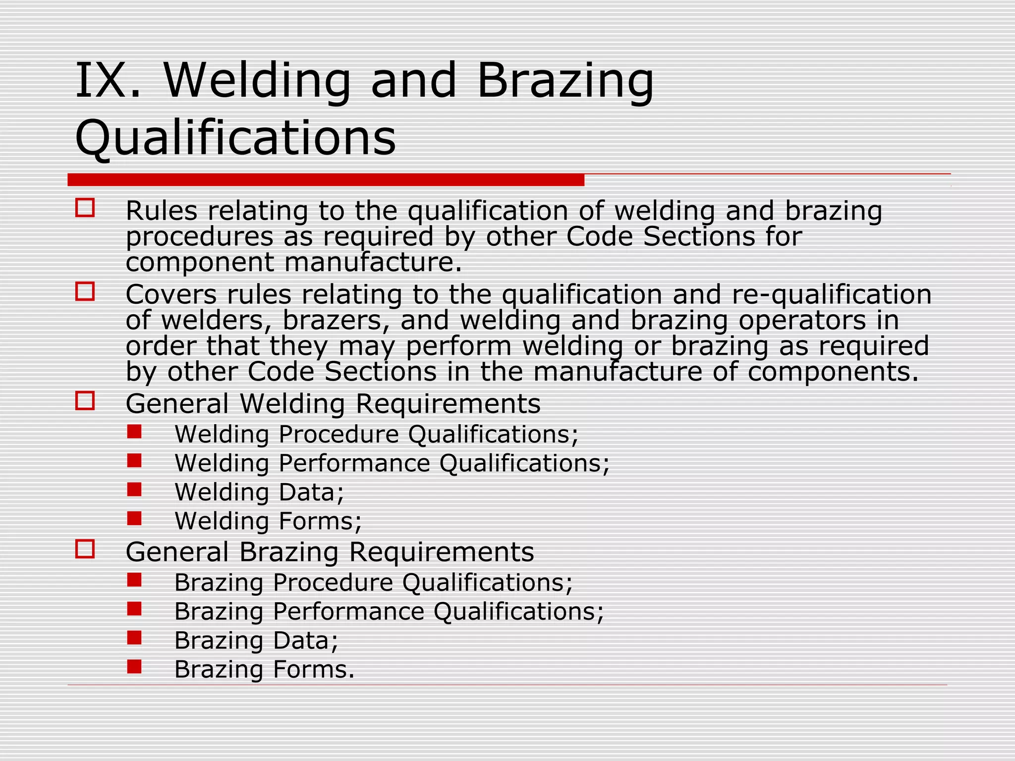 IX. Welding and Brazing
Qualifications





Rules relating to the qualification of welding and brazing
procedures as required by other Code Sections for
component manufacture.
Covers rules relating to the qualification and re-qualification
of welders, brazers, and welding and brazing operators in
order that they may perform welding or brazing as required
by other Code Sections in the manufacture of components.
General Welding Requirements







Welding
Welding
Welding
Welding

Procedure Qualifications;
Performance Qualifications;
Data;
Forms;

Brazing
Brazing
Brazing
Brazing

Procedure Qualifications;
Performance Qualifications;
Data;
Forms.

General Brazing Requirements





 