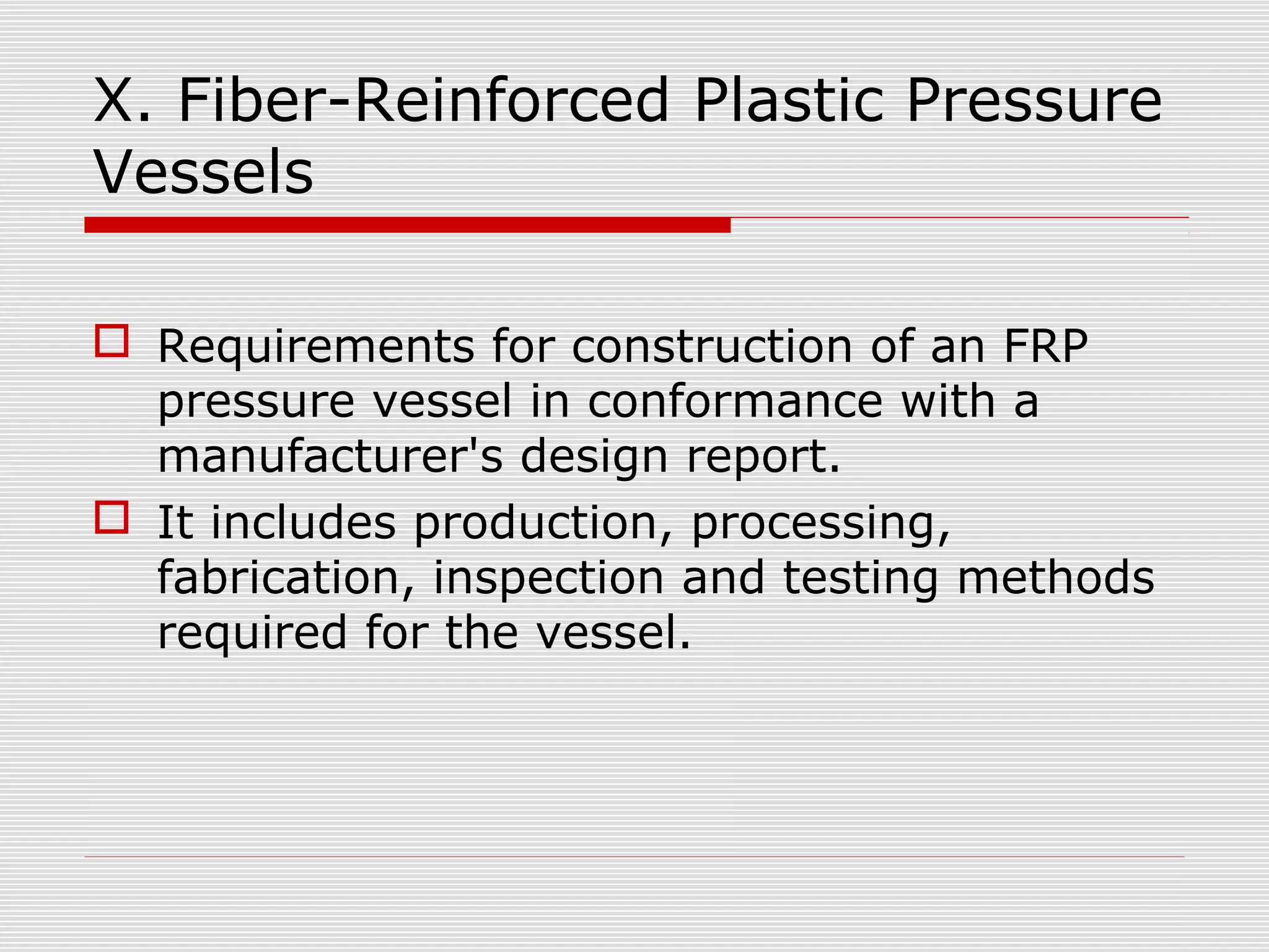 X. Fiber-Reinforced Plastic Pressure
Vessels
 Requirements for construction of an FRP
pressure vessel in conformance with a
manufacturer's design report.
 It includes production, processing,
fabrication, inspection and testing methods
required for the vessel.

 