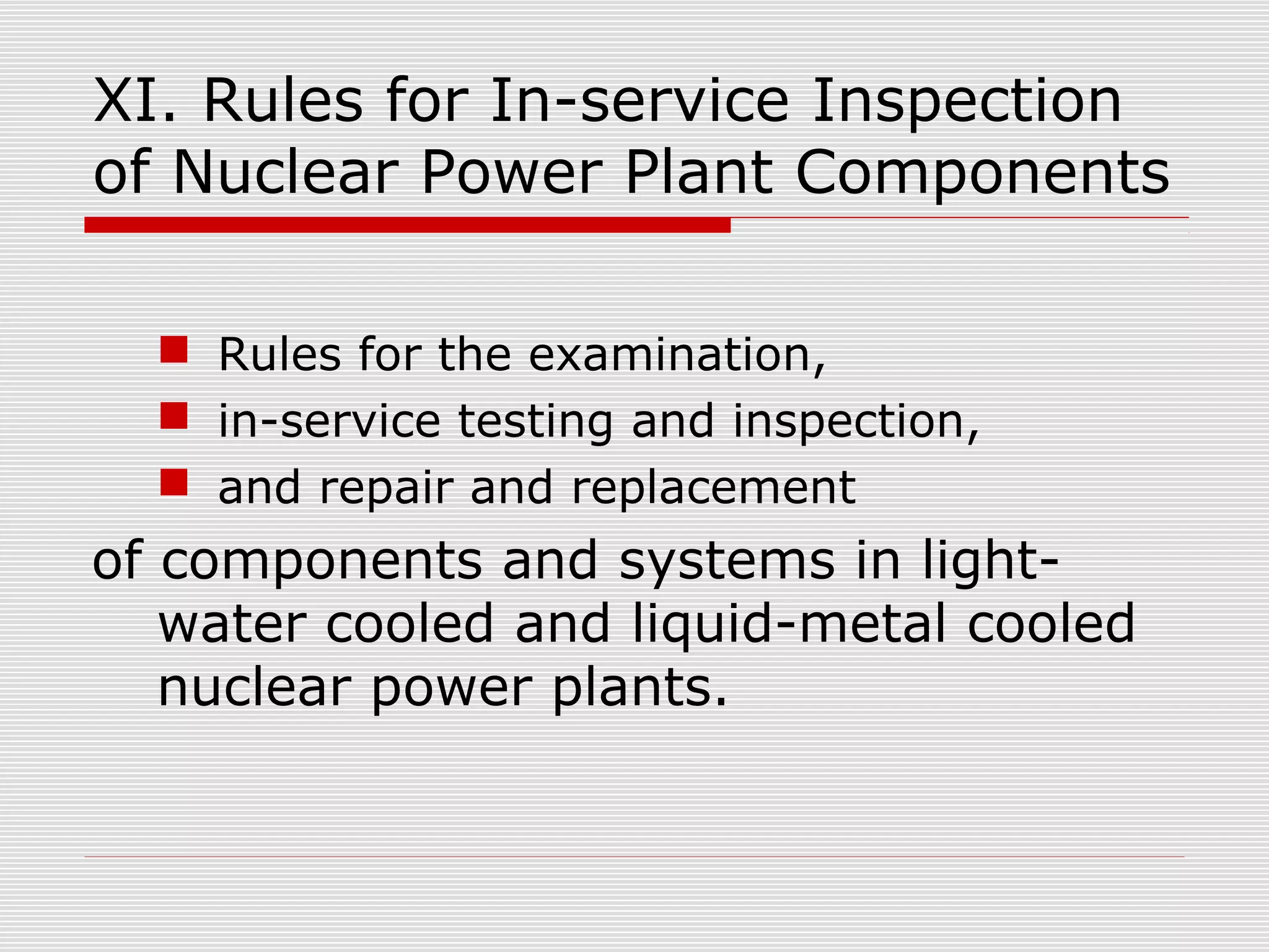 XI. Rules for In-service Inspection
of Nuclear Power Plant Components
 Rules for the examination,
 in-service testing and inspection,
 and repair and replacement

of components and systems in lightwater cooled and liquid-metal cooled
nuclear power plants.

 