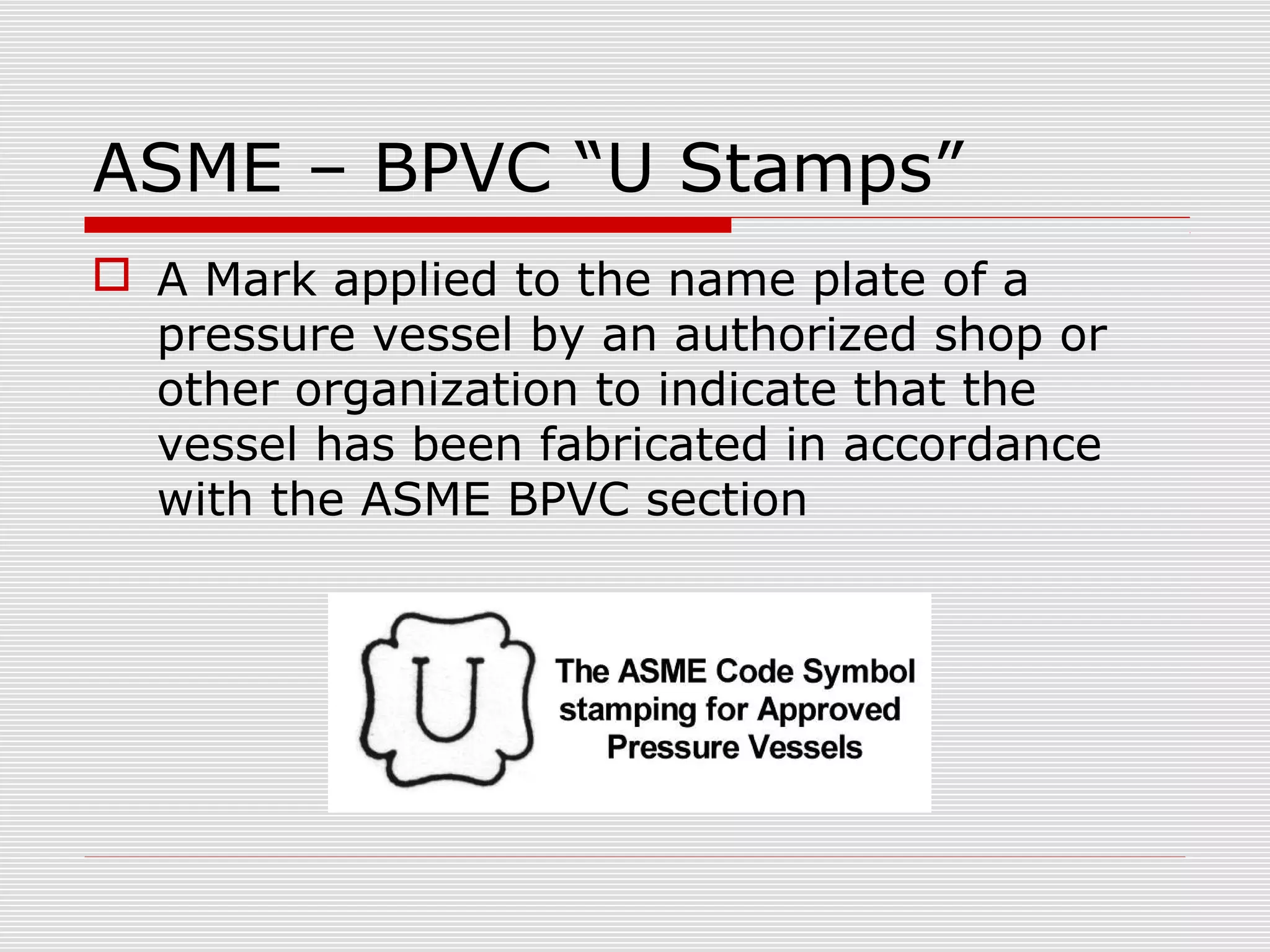 ASME – BPVC “U Stamps”
 A Mark applied to the name plate of a
pressure vessel by an authorized shop or
other organization to indicate that the
vessel has been fabricated in accordance
with the ASME BPVC section

 