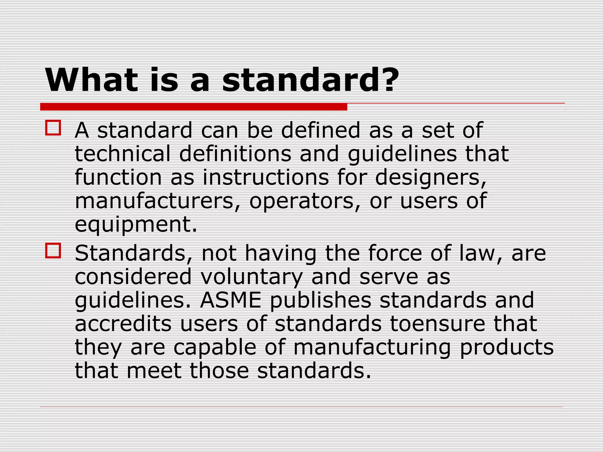 What is a standard?
 A standard can be defined as a set of
technical definitions and guidelines that
function as instructions for designers,
manufacturers, operators, or users of
equipment.
 Standards, not having the force of law, are
considered voluntary and serve as
guidelines. ASME publishes standards and
accredits users of standards toensure that
they are capable of manufacturing products
that meet those standards.

 