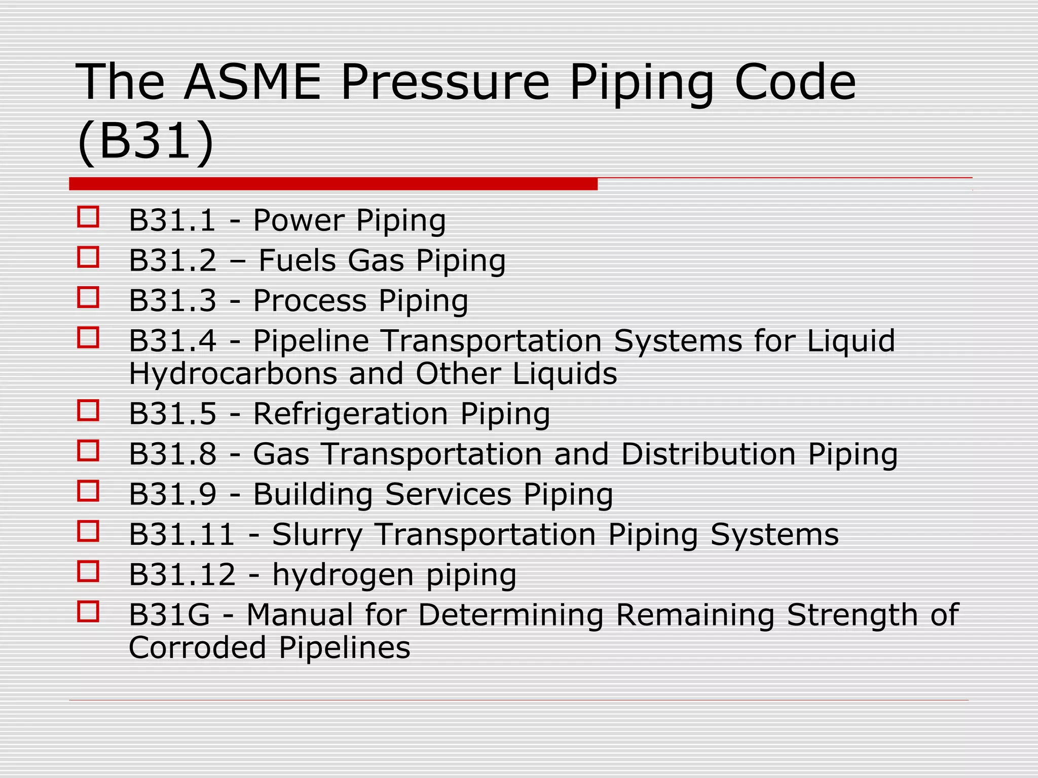 The ASME Pressure Piping Code
(B31)











B31.1 - Power Piping
B31.2 – Fuels Gas Piping
B31.3 - Process Piping
B31.4 - Pipeline Transportation Systems for Liquid
Hydrocarbons and Other Liquids
B31.5 - Refrigeration Piping
B31.8 - Gas Transportation and Distribution Piping
B31.9 - Building Services Piping
B31.11 - Slurry Transportation Piping Systems
B31.12 - hydrogen piping
B31G - Manual for Determining Remaining Strength of
Corroded Pipelines

 