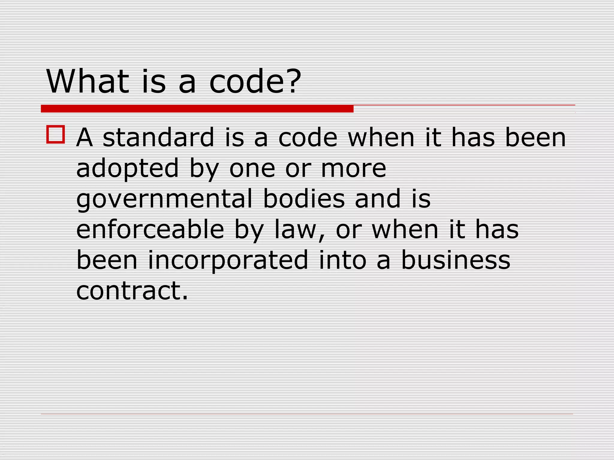 What is a code?
 A standard is a code when it has been
adopted by one or more
governmental bodies and is
enforceable by law, or when it has
been incorporated into a business
contract.

 