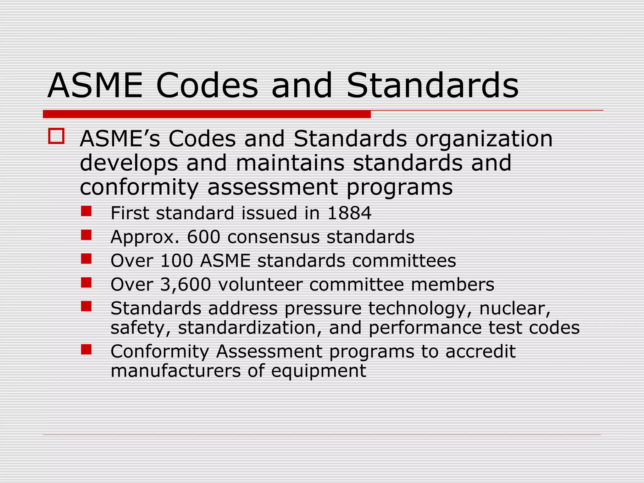 ASME Codes and Standards
 ASME’s Codes and Standards organization
develops and maintains standards and
conformity assessment programs
First standard issued in 1884
Approx. 600 consensus standards
Over 100 ASME standards committees
Over 3,600 volunteer committee members
Standards address pressure technology, nuclear,
safety, standardization, and performance test codes
 Conformity Assessment programs to accredit
manufacturers of equipment






 