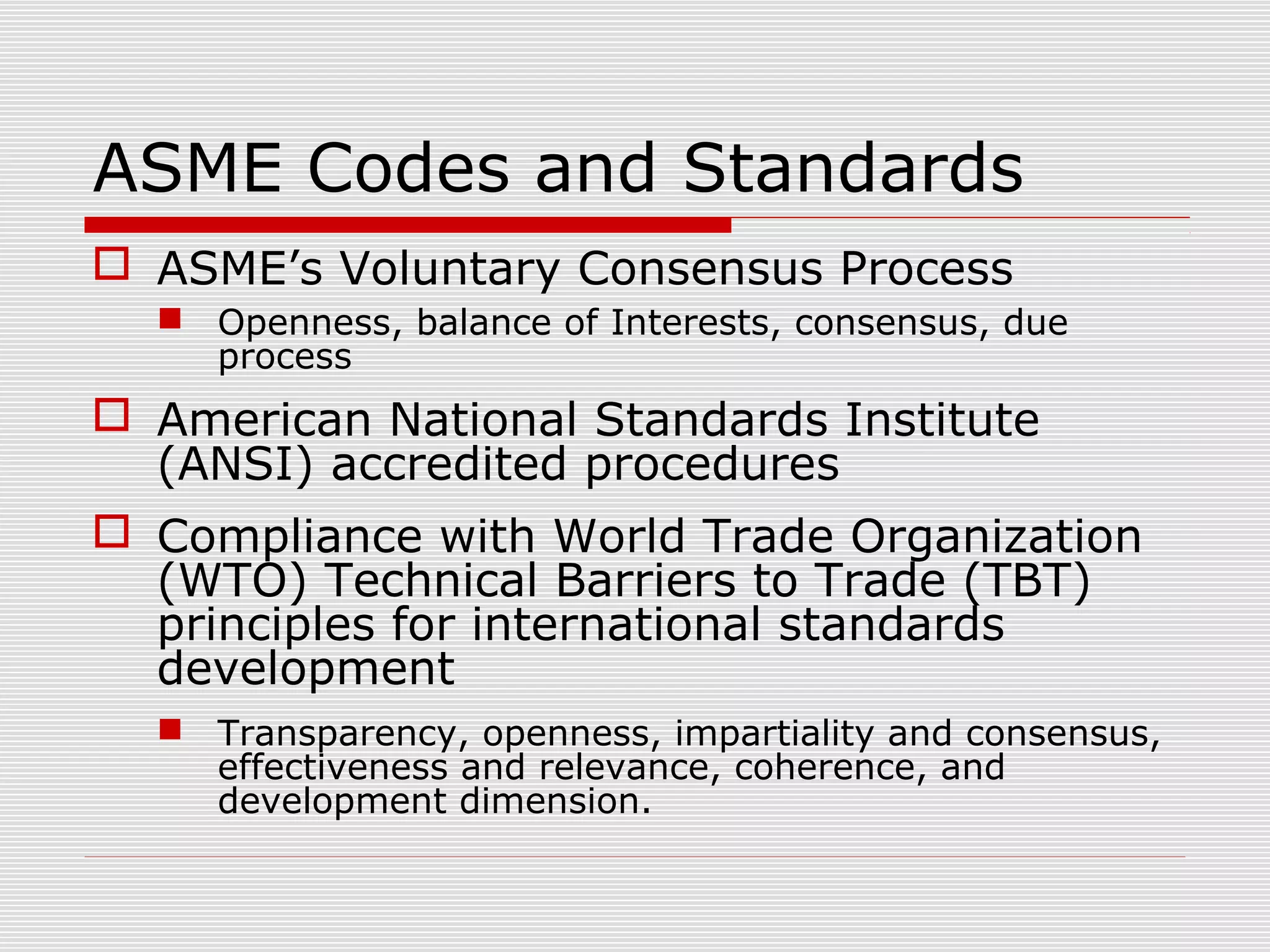 ASME Codes and Standards
 ASME’s Voluntary Consensus Process
 Openness, balance of Interests, consensus, due
process

 American National Standards Institute
(ANSI) accredited procedures
 Compliance with World Trade Organization
(WTO) Technical Barriers to Trade (TBT)
principles for international standards
development
 Transparency, openness, impartiality and consensus,
effectiveness and relevance, coherence, and
development dimension.

 