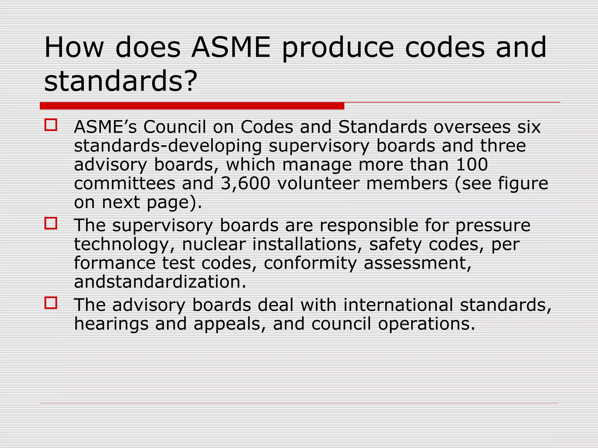 How does ASME produce codes and
standards?
 ASME’s Council on Codes and Standards oversees six
standards-developing supervisory boards and three
advisory boards, which manage more than 100
committees and 3,600 volunteer members (see figure
on next page).
 The supervisory boards are responsible for pressure
technology, nuclear installations, safety codes, per
formance test codes, conformity assessment,
andstandardization.
 The advisory boards deal with international standards,
hearings and appeals, and council operations.

 
