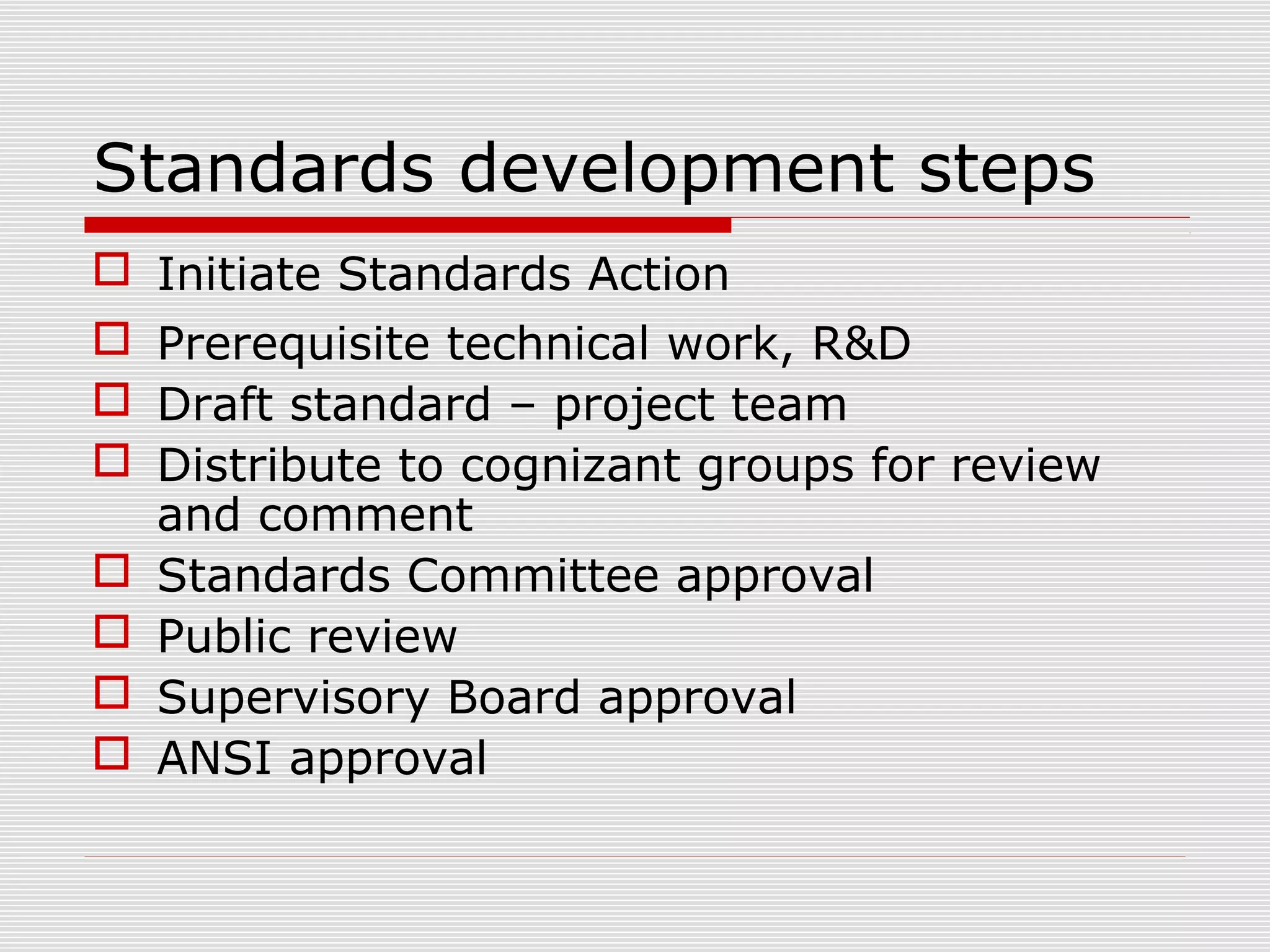Standards development steps
 Initiate Standards Action
 Prerequisite technical work, R&D
 Draft standard – project team
 Distribute to cognizant groups for review
and comment
 Standards Committee approval
 Public review
 Supervisory Board approval
 ANSI approval

 