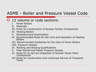 ASME - Boiler and Pressure Vessel Code
 12 volume or code sections:
I.
II.
III.
IV.
V.
VI.

Power Boilers
Materials
Rules for Construction of Nuclear Facility Components
Heating Boilers
Nondestructive Examination
Recommended Rules for the Care and Operation of Heating
Boilers
VII. Recommended Guidelines for the Care of Power Boilers
VIII. Pressure Vessels
IX. Welding and Brazing Qualifications
X. Fiber-Reinforced Plastic Pressure Vessels
XI. Rules for In-service Inspection of Nuclear Power Plant
Components
XII. Rules for Construction and Continued Service of Transport
Tanks

 