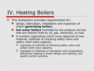 IV. Heating Boilers
 This Subsection provides requirements for:
 design, fabrication, installation and inspection of
steam generating boilers,
 hot water boilers intended for low pressure service
that are directly fired by oil, gas, electricity, or coal.
 It contains appendices which cover approval of new
material, methods of checking safety valve and
safety relief valve capacity,
 examples of methods of checking safety valve and
safety relief valve capacity,
 examples of methods of calculation and computation,
definitions relating to boiler design and welding, and
quality control systems.

 