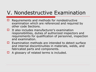V. Nondestructive Examination
 Requirements and methods for nondestructive
examination which are referenced and required by
other code Sections.
 It also includes manufacturer's examination
responsibilities, duties of authorized inspectors and
requirements for qualification of personnel, inspection
and examination.
 Examination methods are intended to detect surface
and internal discontinuities in materials, welds, and
fabricated parts and components.
 A glossary of related terms is included.

 