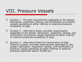 VIII. Pressure Vessels


Division 1 - Provides requirements applicable to the design,
fabrication, inspection, testing, and certification of pressure
vessels operating at either internal or external pressures
exceeding 15 psig.



Division 2 - Alternative Rules, provides requirements
applicable to the design, fabrication, inspection, testing, and
certification of pressure vessels operating at either internal
or external pressures exceeding 15 psig.



Division 3 - Alternative Rules for Construction of High
Pressure Vessels, provides requirements applicable to the
design, fabrication, inspection, testing, and certification of
pressure vessels operating at either internal or external
pressures generally above 10,000 psi.

 