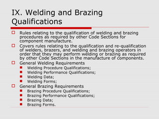 IX. Welding and Brazing
Qualifications





Rules relating to the qualification of welding and brazing
procedures as required by other Code Sections for
component manufacture.
Covers rules relating to the qualification and re-qualification
of welders, brazers, and welding and brazing operators in
order that they may perform welding or brazing as required
by other Code Sections in the manufacture of components.
General Welding Requirements







Welding
Welding
Welding
Welding

Procedure Qualifications;
Performance Qualifications;
Data;
Forms;

Brazing
Brazing
Brazing
Brazing

Procedure Qualifications;
Performance Qualifications;
Data;
Forms.

General Brazing Requirements





 