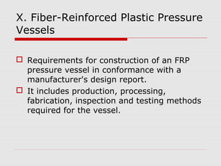 X. Fiber-Reinforced Plastic Pressure
Vessels
 Requirements for construction of an FRP
pressure vessel in conformance with a
manufacturer's design report.
 It includes production, processing,
fabrication, inspection and testing methods
required for the vessel.

 
