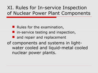 XI. Rules for In-service Inspection
of Nuclear Power Plant Components
 Rules for the examination,
 in-service testing and inspection,
 and repair and replacement

of components and systems in lightwater cooled and liquid-metal cooled
nuclear power plants.

 