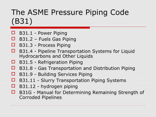 The ASME Pressure Piping Code
(B31)











B31.1 - Power Piping
B31.2 – Fuels Gas Piping
B31.3 - Process Piping
B31.4 - Pipeline Transportation Systems for Liquid
Hydrocarbons and Other Liquids
B31.5 - Refrigeration Piping
B31.8 - Gas Transportation and Distribution Piping
B31.9 - Building Services Piping
B31.11 - Slurry Transportation Piping Systems
B31.12 - hydrogen piping
B31G - Manual for Determining Remaining Strength of
Corroded Pipelines

 