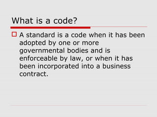 What is a code?
 A standard is a code when it has been
adopted by one or more
governmental bodies and is
enforceable by law, or when it has
been incorporated into a business
contract.

 
