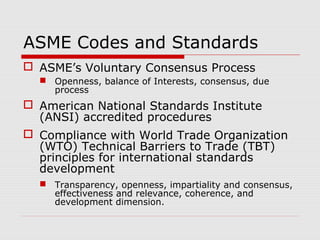 ASME Codes and Standards
 ASME’s Voluntary Consensus Process
 Openness, balance of Interests, consensus, due
process

 American National Standards Institute
(ANSI) accredited procedures
 Compliance with World Trade Organization
(WTO) Technical Barriers to Trade (TBT)
principles for international standards
development
 Transparency, openness, impartiality and consensus,
effectiveness and relevance, coherence, and
development dimension.

 
