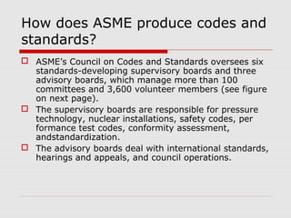 How does ASME produce codes and
standards?
 ASME’s Council on Codes and Standards oversees six
standards-developing supervisory boards and three
advisory boards, which manage more than 100
committees and 3,600 volunteer members (see figure
on next page).
 The supervisory boards are responsible for pressure
technology, nuclear installations, safety codes, per
formance test codes, conformity assessment,
andstandardization.
 The advisory boards deal with international standards,
hearings and appeals, and council operations.

 