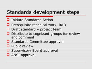 Standards development steps
 Initiate Standards Action
 Prerequisite technical work, R&D
 Draft standard – project team
 Distribute to cognizant groups for review
and comment
 Standards Committee approval
 Public review
 Supervisory Board approval
 ANSI approval

 