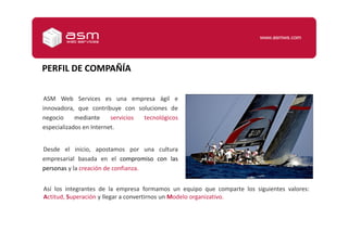 PERFIL DE COMPAÑÍAASM Web Services es una empresa ágil e innovadora, que contribuye con soluciones de negocio mediante servicios tecnológicos especializados en Internet.Desde el inicio, apostamos por una cultura empresarial basada en el compromiso con las personas y la creación de confianza.Así los integrantes de la empresa formamos un equipo que comparte los siguientes valores: Actitud, Superación y llegar a convertirnos un Modelo organizativo.