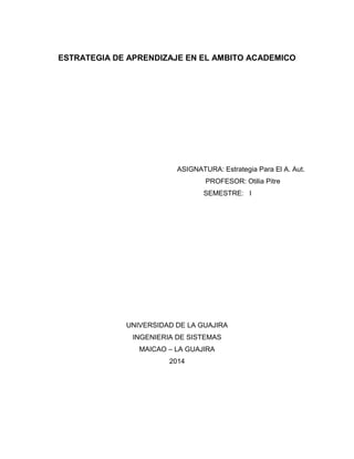 ESTRATEGIA DE APRENDIZAJE EN EL AMBITO ACADEMICO
ASIGNATURA: Estrategia Para El A. Aut.
PROFESOR: Otilia Pitre
SEMESTRE: I
UNIVERSIDAD DE LA GUAJIRA
INGENIERIA DE SISTEMAS
MAICAO – LA GUAJIRA
2014
 