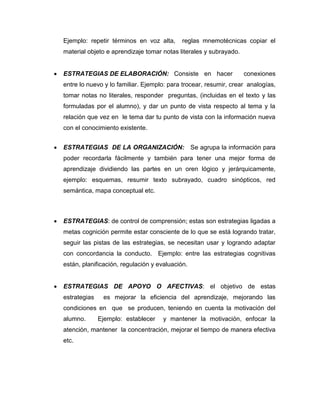Ejemplo: repetir términos en voz alta, reglas mnemotécnicas copiar el
material objeto e aprendizaje tomar notas literales y subrayado.
 ESTRATEGIAS DE ELABORACIÓN: Consiste en hacer conexiones
entre lo nuevo y lo familiar. Ejemplo: para trocear, resumir, crear analogías,
tomar notas no literales, responder preguntas, (incluidas en el texto y las
formuladas por el alumno), y dar un punto de vista respecto al tema y la
relación que vez en le tema dar tu punto de vista con la información nueva
con el conocimiento existente.
 ESTRATEGIAS DE LA ORGANIZACIÓN: Se agrupa la información para
poder recordarla fácilmente y también para tener una mejor forma de
aprendizaje dividiendo las partes en un oren lógico y jerárquicamente,
ejemplo: esquemas, resumir texto subrayado, cuadro sinópticos, red
semántica, mapa conceptual etc.
 ESTRATEGIAS: de control de comprensión; estas son estrategias ligadas a
metas cognición permite estar consciente de lo que se está logrando tratar,
seguir las pistas de las estrategias, se necesitan usar y logrando adaptar
con concordancia la conducto. Ejemplo: entre las estrategias cognitivas
están, planificación, regulación y evaluación.
 ESTRATEGIAS DE APOYO O AFECTIVAS: el objetivo de estas
estrategias es mejorar la eficiencia del aprendizaje, mejorando las
condiciones en que se producen, teniendo en cuenta la motivación del
alumno. Ejemplo: establecer y mantener la motivación, enfocar la
atención, mantener la concentración, mejorar el tiempo de manera efectiva
etc.
 