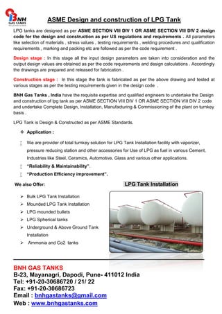 ASME Design and construction of LPG Tank 
LPG tanks are designed as per ASME SECTION VIII DIV 1 OR ASME SECTION VIII DIV 2 design 
code for the design and construction as per US regulations and requirements . All parameters 
like selection of materials , stress values , testing requirements , welding procedures and qualification 
requirements , marking and packing etc are followed as per the code requirement . 
Design stage : In this stage all the input design parameters are taken into consideration and the 
output design values are obtained as per the code requirements and design calculations . Accordingly 
the drawings are prepared and released for fabrication . 
Construction stage : In this stage the tank is fabricated as per the above drawing and tested at 
various stages as per the testing requirements given in the design code . 
BNH Gas Tanks , India have the requisite expertise and qualified engineers to undertake the Design 
and construction of lpg tank as per ASME SECTION VIII DIV 1 OR ASME SECTION VIII DIV 2 code 
and undertake Complete Design, Installation, Manufacturing & Commissioning of the plant on turnkey 
basis . 
LPG Tank is Design & Constructed as per ASME Standards. 
 Application : 
 We are provider of total turnkey solution for LPG Tank Installation facility with vaporizer, 
pressure reducing station and other accessories for Use of LPG as fuel in various Cement, 
Industries like Steel, Ceramics, Automotive, Glass and various other applications. 
 “Reliability & Maintainability”. 
 “Production Efficiency improvement”. 
We also Offer: LPG Tank Installation 
 Bulk LPG Tank Installation 
 Mounded LPG Tank Installation 
 LPG mounded bullets 
 LPG Spherical tanks 
 Underground & Above Ground Tank 
Installation 
 Ammonia and Co2 tanks 
______________________________________________ 
BNH GAS TANKS 
B-23, Mayanagri, Dapodi, Pune- 411012 India 
Tel: +91-20-30686720 / 21/ 22 
Fax: +91-20-30686723 
Email : bnhgastanks@gmail.com 
Web : www.bnhgastanks.com 
