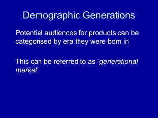 Demographic Generations 
Potential audiences for products can be 
categorised by era they were born in 
This can be referred to as ‘generational 
market’ 
 