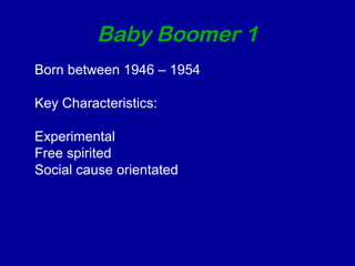 Baby Boomer 1 
Born between 1946 – 1954 
Key Characteristics: 
Experimental 
Free spirited 
Social cause orientated 
 
