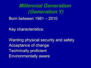 Millennial Generation 
(Generation Y) 
Born between 1981 – 2010 
Key characteristics: 
Wanting physical security and safety 
Acceptance of change 
Technically proficient 
Environmentally aware 
 