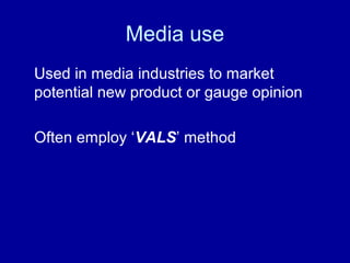 Media use 
Used in media industries to market 
potential new product or gauge opinion 
Often employ ‘VALS’ method 
 