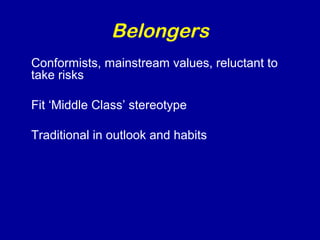 Belongers 
Conformists, mainstream values, reluctant to 
take risks 
Fit ‘Middle Class’ stereotype 
Traditional in outlook and habits 
 