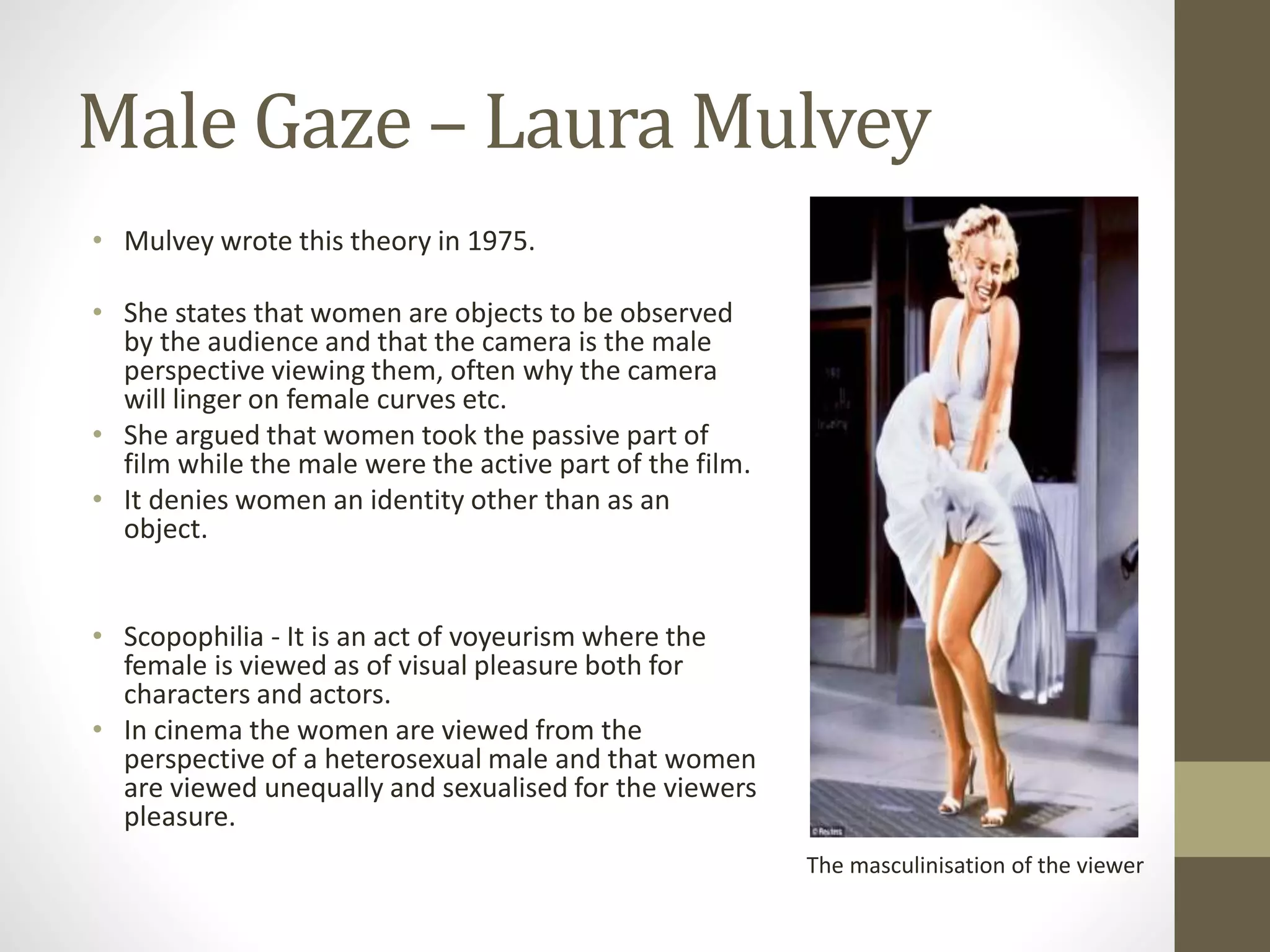 Male Gaze – Laura Mulvey
• Mulvey wrote this theory in 1975.
• She states that women are objects to be observed
by the audience and that the camera is the male
perspective viewing them, often why the camera
will linger on female curves etc.
• She argued that women took the passive part of
film while the male were the active part of the film.
• It denies women an identity other than as an
object.
• Scopophilia - It is an act of voyeurism where the
female is viewed as of visual pleasure both for
characters and actors.
• In cinema the women are viewed from the
perspective of a heterosexual male and that women
are viewed unequally and sexualised for the viewers
pleasure.
The masculinisation of the viewer
 
