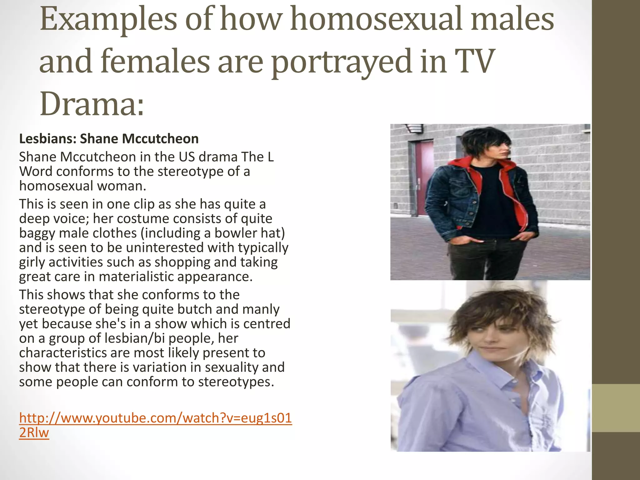 Examples of how homosexual males
and females are portrayed in TV
Drama:
Lesbians: Shane Mccutcheon
Shane Mccutcheon in the US drama The L
Word conforms to the stereotype of a
homosexual woman.
This is seen in one clip as she has quite a
deep voice; her costume consists of quite
baggy male clothes (including a bowler hat)
and is seen to be uninterested with typically
girly activities such as shopping and taking
great care in materialistic appearance.
This shows that she conforms to the
stereotype of being quite butch and manly
yet because she's in a show which is centred
on a group of lesbian/bi people, her
characteristics are most likely present to
show that there is variation in sexuality and
some people can conform to stereotypes.
http://www.youtube.com/watch?v=eug1s01
2Rlw
 