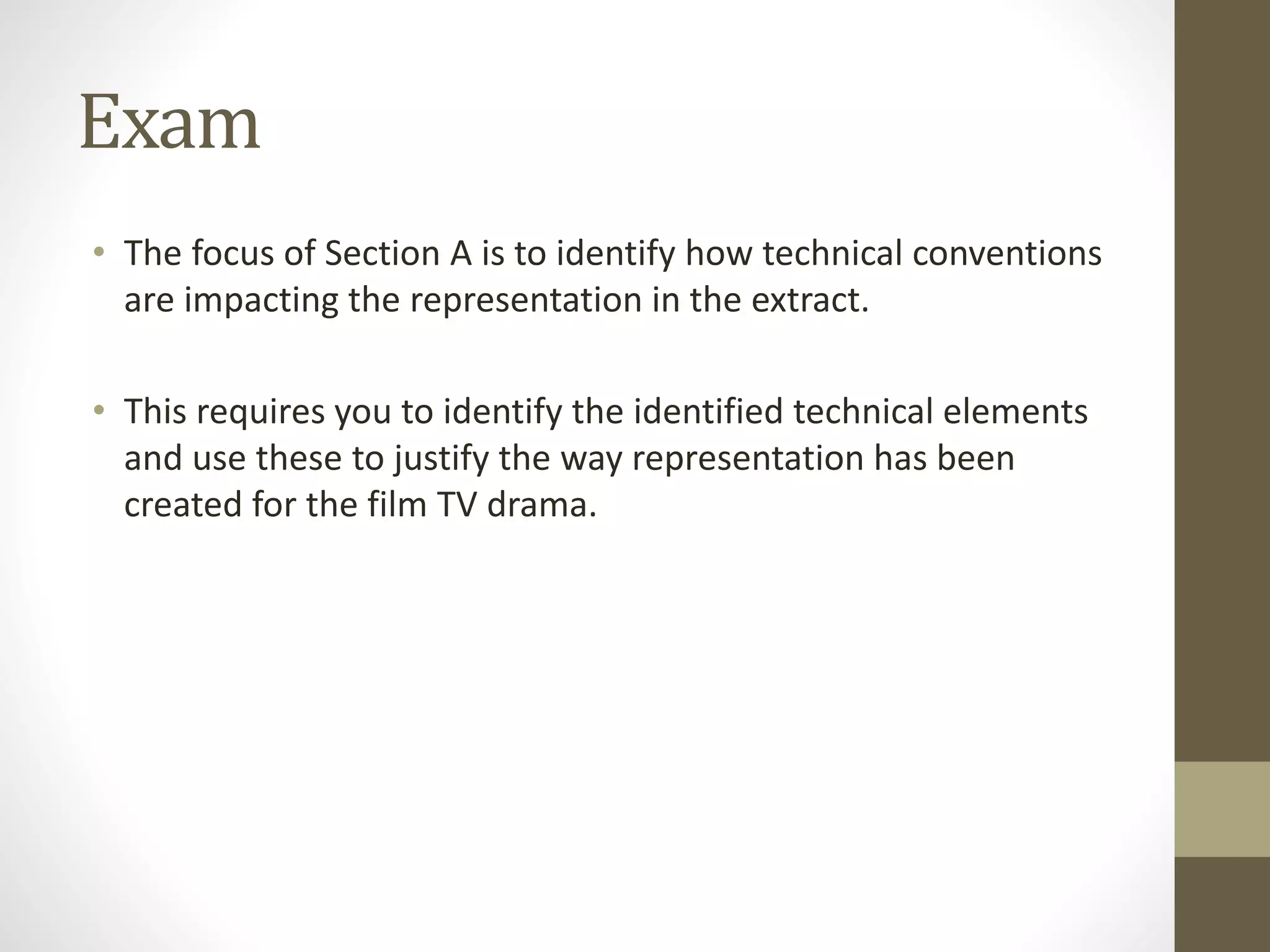 Exam
• The focus of Section A is to identify how technical conventions
are impacting the representation in the extract.
• This requires you to identify the identified technical elements
and use these to justify the way representation has been
created for the film TV drama.
 