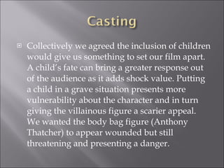 Collectively we agreed the inclusion of children would give us something to set our film apart. A child’s fate can bring a greater response out of the audience as it adds shock value. Putting a child in a grave situation presents more vulnerability about the character and in turn giving the villainous figure a scarier appeal. We wanted the body bag figure (Anthony Thatcher) to appear wounded but still threatening and presenting a danger. 