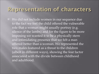 We did not include women in our sequence due to the fact we feel the child offered the vulnerable role that a woman might usually portray (e.g. silence of the lambs) and for the figure to be more imposing we wanted it to be a physically stern and intimidating presence that we felt a man offered better than a woman. We represented the two males featured as a threat to the children (albeit in different ways), showing the fear factor associated with the divide between childhood and adulthood. 