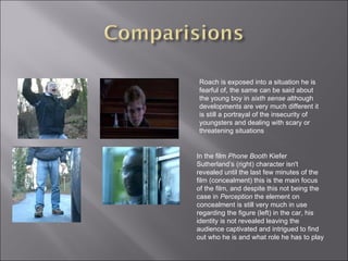 Roach is exposed into a situation he is fearful of, the same can be said about the young boy in  sixth sense  although developments are very much different it is still a portrayal of the insecurity of youngsters and dealing with scary or threatening situations In the film  Phone Booth  Kiefer Sutherland’s (right) character isn't revealed until the last few minutes of the film (concealment) this is the main focus of the film, and despite this not being the case in  Perception  the element on concealment is still very much in use regarding the figure (left) in the car, his identity is not revealed leaving the audience captivated and intrigued to find out who he is and what role he has to play 
