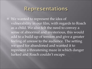 We wanted to represent the idea of vulnerability in our film, with regards to Roach as a child. We also felt the need to convey a sense of abnormal and mysterious, this would add to a build up of tension and give a greater feeling of unease to the audience. The setting we used for abandoned and wanted it to represent a threatening maze in which danger lurked and Roach couldn’t escape. 